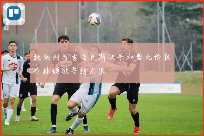 托纳利与吉马良斯联手加盟北伦敦乔林顿欲寻新东家