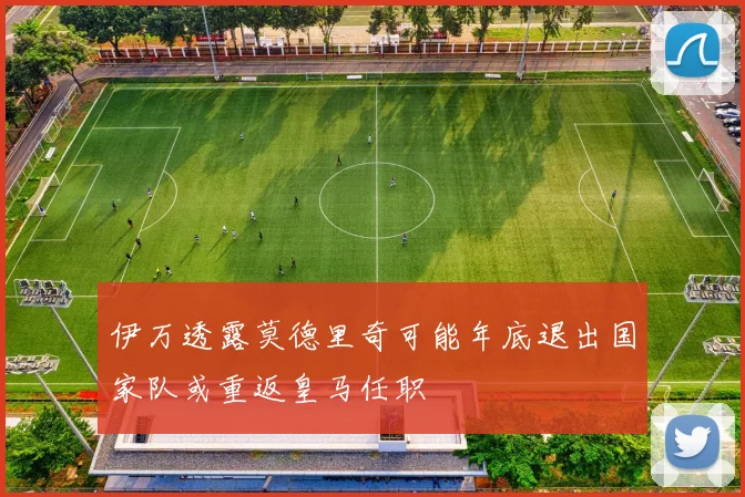 伊万透露莫德里奇可能年底退出国家队或重返皇马任职