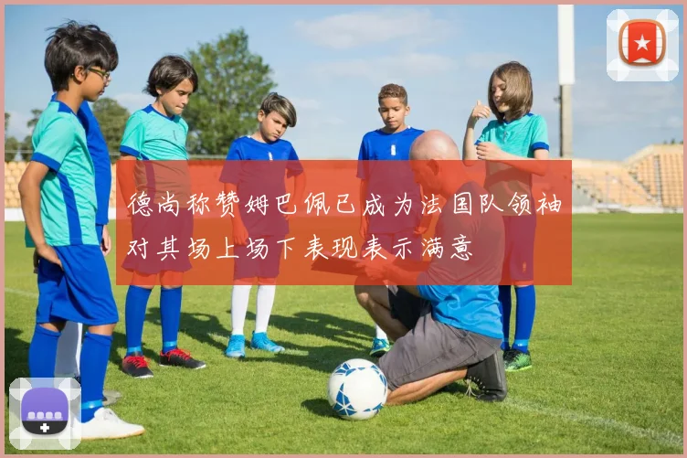 德尚称赞姆巴佩已成为法国队领袖对其场上场下表现表示满意