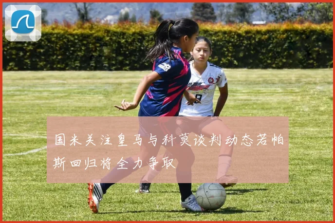国米关注皇马与科莫谈判动态若帕斯回归将全力争取