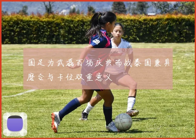 国足为武磊百场庆典而战泰国兼具磨合与卡位双重意义
