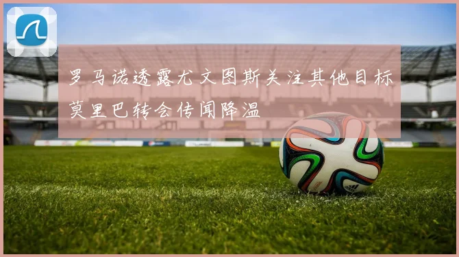 罗马诺透露尤文图斯关注其他目标莫里巴转会传闻降温