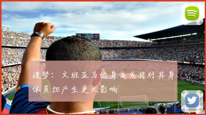 追梦：文班亚马的身高或将对其身体负担产生更大影响