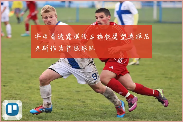 字母哥透露退役后执教愿望选择尼克斯作为首选球队